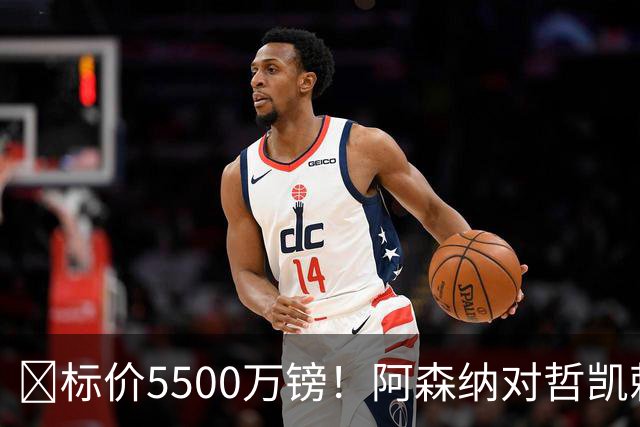 ​标价5500万镑！阿森纳对哲凯赖什敞开出售大门