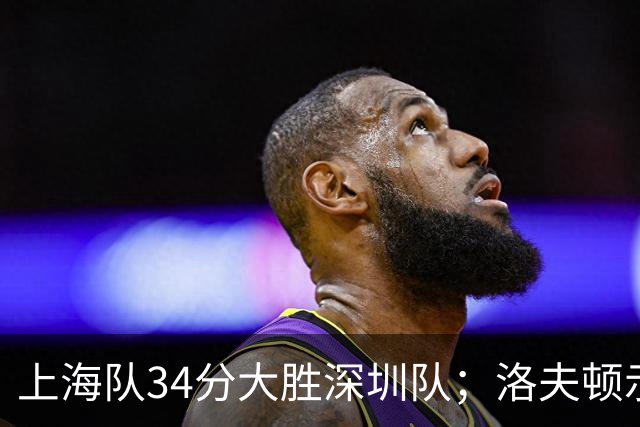 上海队34分大胜深圳队；洛夫顿示好广东队，想要重返CBA