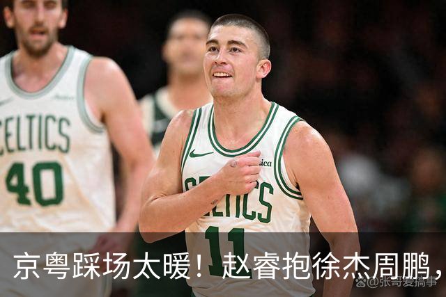 京粤踩场太暖！赵睿抱徐杰周鹏，胡明轩周琦笑开花，小崔小曾畅谈