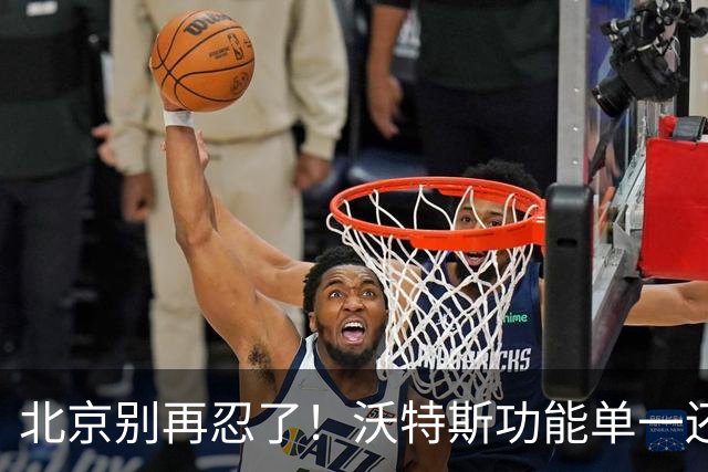 北京别再忍了！沃特斯功能单一还打不进三分，还不如裁掉补强大外
