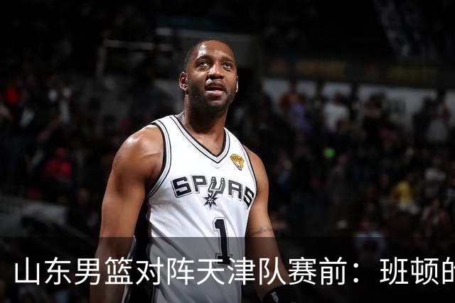 山东男篮对阵天津队赛前：班顿的表现主教练邱彪也有话说