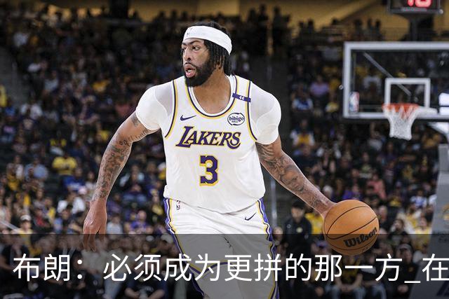 布朗：必须成为更拼的那一方 在NBA你不拼就可能被狠狠教训