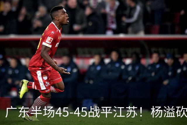 广东半场45-45战平江苏！杨溢砍12分，徐杰又梦游，杜锋现场观战