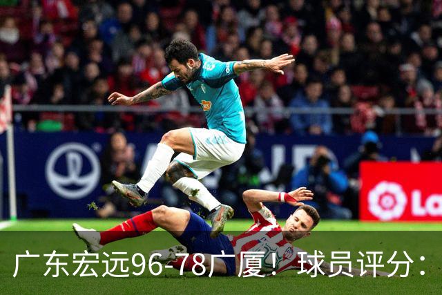 广东宏远96-78广厦！球员评分：3人满分，4人良好，2人不合格