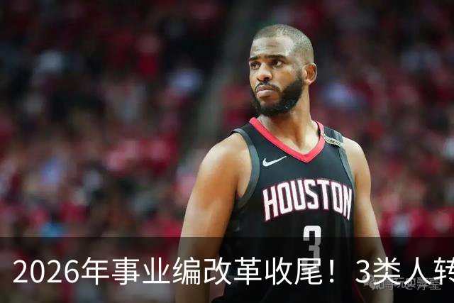 2026年事业编改革收尾！3类人转公务员，4类人转合同工或取消岗位